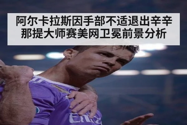 阿尔卡拉斯因手部不适退出辛辛那提大师赛美网卫冕前景分析